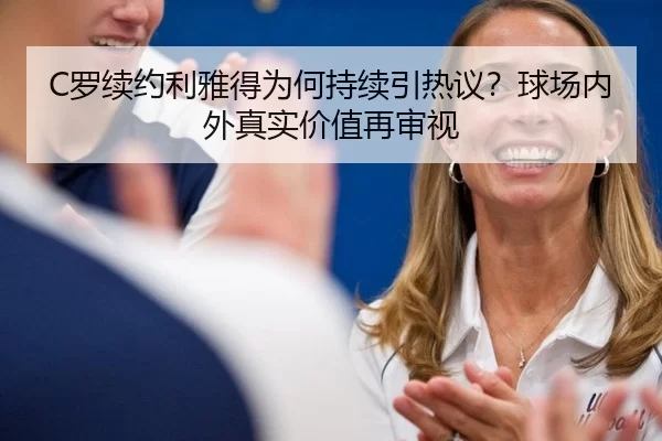 C罗续约利雅得为何持续引热议？球场内外真实价值再审视